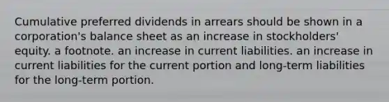 Cumulative preferred dividends in arrears should be shown in a corporation's balance sheet as an increase in stockholders' equity. a footnote. an increase in current liabilities. an increase in current liabilities for the current portion and long-term liabilities for the long-term portion.