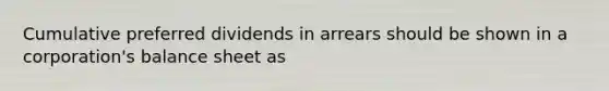 Cumulative preferred dividends in arrears should be shown in a corporation's balance sheet as