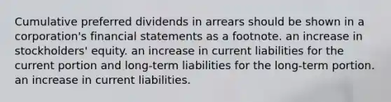 Cumulative preferred dividends in arrears should be shown in a corporation's <a href='https://www.questionai.com/knowledge/kFBJaQCz4b-financial-statements' class='anchor-knowledge'>financial statements</a> as a footnote. an increase in stockholders' equity. an increase in current liabilities for the current portion and long-term liabilities for the long-term portion. an increase in current liabilities.