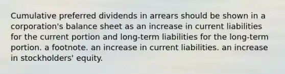 Cumulative preferred dividends in arrears should be shown in a corporation's balance sheet as an increase in current liabilities for the current portion and long-term liabilities for the long-term portion. a footnote. an increase in current liabilities. an increase in stockholders' equity.