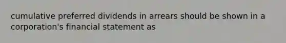 cumulative preferred dividends in arrears should be shown in a corporation's financial statement as