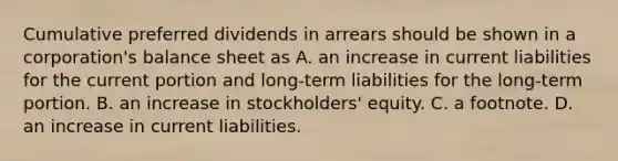 Cumulative preferred dividends in arrears should be shown in a corporation's balance sheet as A. an increase in current liabilities for the current portion and long-term liabilities for the long-term portion. B. an increase in stockholders' equity. C. a footnote. D. an increase in current liabilities.