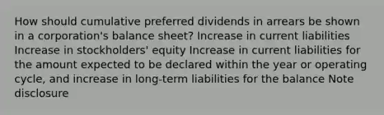 How should cumulative preferred dividends in arrears be shown in a corporation's balance sheet? Increase in current liabilities Increase in stockholders' equity Increase in current liabilities for the amount expected to be declared within the year or operating cycle, and increase in long-term liabilities for the balance Note disclosure