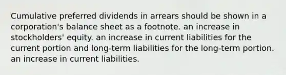 Cumulative preferred dividends in arrears should be shown in a corporation's balance sheet as a footnote. an increase in stockholders' equity. an increase in current liabilities for the current portion and long-term liabilities for the long-term portion. an increase in current liabilities.