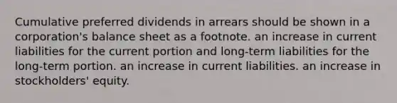 Cumulative preferred dividends in arrears should be shown in a corporation's balance sheet as a footnote. an increase in current liabilities for the current portion and long-term liabilities for the long-term portion. an increase in current liabilities. an increase in stockholders' equity.