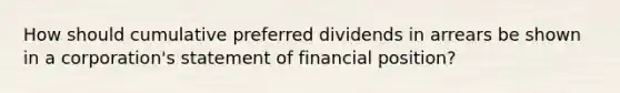 How should cumulative preferred dividends in arrears be shown in a corporation's statement of financial position?