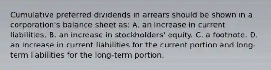 Cumulative preferred dividends in arrears should be shown in a corporation's balance sheet as: A. an increase in current liabilities. B. an increase in stockholders' equity. C. a footnote. D. an increase in current liabilities for the current portion and long-term liabilities for the long-term portion.