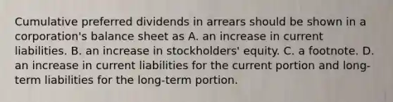 Cumulative preferred dividends in arrears should be shown in a corporation's balance sheet as A. an increase in current liabilities. B. an increase in stockholders' equity. C. a footnote. D. an increase in current liabilities for the current portion and long-term liabilities for the long-term portion.