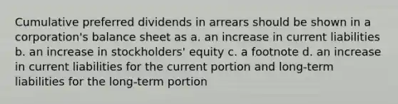 Cumulative preferred dividends in arrears should be shown in a corporation's balance sheet as a. an increase in current liabilities b. an increase in stockholders' equity c. a footnote d. an increase in current liabilities for the current portion and long-term liabilities for the long-term portion