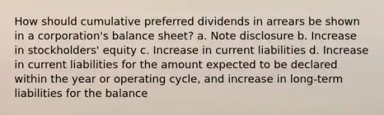 How should cumulative preferred dividends in arrears be shown in a corporation's balance sheet? a. Note disclosure b. Increase in stockholders' equity c. Increase in current liabilities d. Increase in current liabilities for the amount expected to be declared within the year or operating cycle, and increase in long-term liabilities for the balance