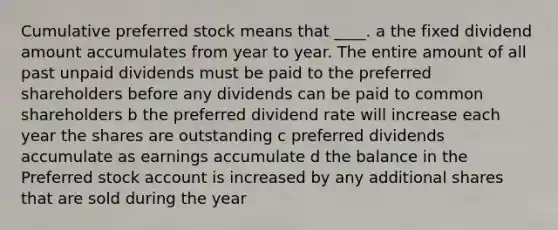 Cumulative preferred stock means that ____. a the fixed dividend amount accumulates from year to year. The entire amount of all past unpaid dividends must be paid to the preferred shareholders before any dividends can be paid to common shareholders b the preferred dividend rate will increase each year the shares are outstanding c preferred dividends accumulate as earnings accumulate d the balance in the Preferred stock account is increased by any additional shares that are sold during the year