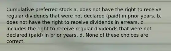 Cumulative preferred stock a. does not have the right to receive regular dividends that were not declared (paid) in prior years. b. does not have the right to receive dividends in arrears. c. includes the right to receive regular dividends that were not declared (paid) in prior years. d. None of these choices are correct.