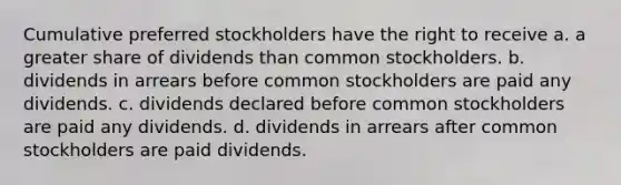 Cumulative preferred stockholders have the right to receive a. a greater share of dividends than common stockholders. b. dividends in arrears before common stockholders are paid any dividends. c. dividends declared before common stockholders are paid any dividends. d. dividends in arrears after common stockholders are paid dividends.