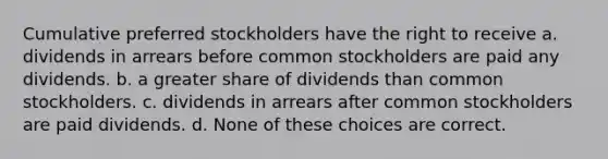 Cumulative preferred stockholders have the right to receive a. dividends in arrears before common stockholders are paid any dividends. b. a greater share of dividends than common stockholders. c. dividends in arrears after common stockholders are paid dividends. d. None of these choices are correct.