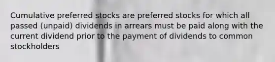 Cumulative preferred stocks are preferred stocks for which all passed (unpaid) dividends in arrears must be paid along with the current dividend prior to the payment of dividends to common stockholders