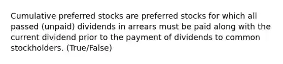 Cumulative preferred stocks are preferred stocks for which all passed (unpaid) dividends in arrears must be paid along with the current dividend prior to the payment of dividends to common stockholders. (True/False)