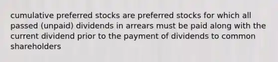 cumulative preferred stocks are preferred stocks for which all passed (unpaid) dividends in arrears must be paid along with the current dividend prior to the payment of dividends to common shareholders