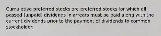 Cumulative preferred stocks are preferred stocks for which all passed (unpaid) dividends in arrears must be paid along with the current dividends prior to the payment of dividends to common stockholder.