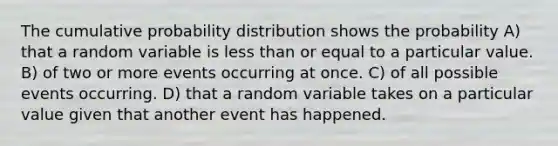 The cumulative probability distribution shows the probability A) that a random variable is <a href='https://www.questionai.com/knowledge/k7BtlYpAMX-less-than' class='anchor-knowledge'>less than</a> or equal to a particular value. B) of two or more events occurring at once. C) of all possible events occurring. D) that a random variable takes on a particular value given that another event has happened.