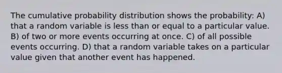 The cumulative probability distribution shows the probability: A) that a random variable is less than or equal to a particular value. B) of two or more events occurring at once. C) of all possible events occurring. D) that a random variable takes on a particular value given that another event has happened.