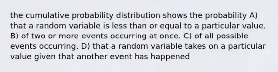 the cumulative probability distribution shows the probability A) that a random variable is <a href='https://www.questionai.com/knowledge/k7BtlYpAMX-less-than' class='anchor-knowledge'>less than</a> or equal to a particular value. B) of two or more events occurring at once. C) of all possible events occurring. D) that a random variable takes on a particular value given that another event has happened