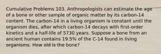 Cumulative Problems 103. Anthropologists can estimate the age of a bone or other sample of organic matter by its carbon-14 content. The carbon-14 in a living organism is constant until the organism dies, after which carbon-14 decays with first-order kinetics and a half-life of 5730 years. Suppose a bone from an ancient human contains 19.5% of the C-14 found in living organisms. How old is the bone?