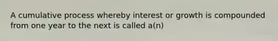 A cumulative process whereby interest or growth is compounded from one year to the next is called a(n)