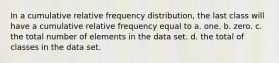 In a cumulative relative frequency distribution, the last class will have a cumulative relative frequency equal to a. one. b. zero. c. the total number of elements in the data set. d. the total of classes in the data set.