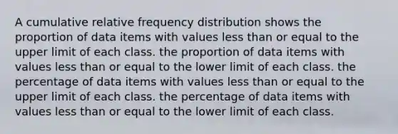 A cumulative relative frequency distribution shows the proportion of data items with values less than or equal to the upper limit of each class. the proportion of data items with values less than or equal to the lower limit of each class. the percentage of data items with values less than or equal to the upper limit of each class. the percentage of data items with values less than or equal to the lower limit of each class.