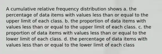 A cumulative relative frequency distribution shows a. the percentage of data items with values less than or equal to the upper limit of each class. b. the proportion of data items with values less than or equal to the upper limit of each class. c. the proportion of data items with values less than or equal to the lower limit of each class. d. the percentage of data items with values less than or equal to the lower limit of each class