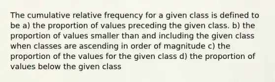 The cumulative relative frequency for a given class is defined to be a) the proportion of values preceding the given class. b) the proportion of values smaller than and including the given class when classes are ascending in order of magnitude c) the proportion of the values for the given class d) the proportion of values below the given class