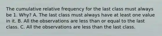 The cumulative relative frequency for the last class must always be 1.​ Why? A. The last class must always have at least one value in it. B. All the observations are less than or equal to the last class. C. All the observations are less than the last class.