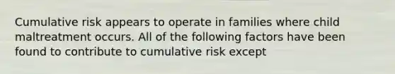 Cumulative risk appears to operate in families where child maltreatment occurs. All of the following factors have been found to contribute to cumulative risk except