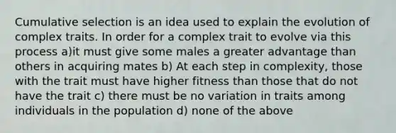 Cumulative selection is an idea used to explain the evolution of complex traits. In order for a complex trait to evolve via this process a)it must give some males a greater advantage than others in acquiring mates b) At each step in complexity, those with the trait must have higher fitness than those that do not have the trait c) there must be no variation in traits among individuals in the population d) none of the above