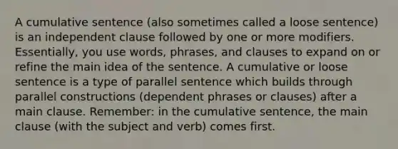 A cumulative sentence (also sometimes called a loose sentence) is an independent clause followed by one or more modifiers. Essentially, you use words, phrases, and clauses to expand on or refine the main idea of the sentence. A cumulative or loose sentence is a type of parallel sentence which builds through parallel constructions (dependent phrases or clauses) after a main clause. Remember: in the cumulative sentence, the main clause (with the subject and verb) comes first.