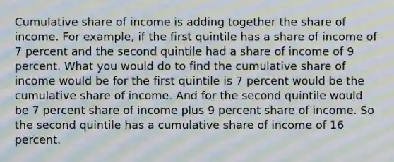 Cumulative share of income is adding together the share of income. For example, if the first quintile has a share of income of 7 percent and the second quintile had a share of income of 9 percent. What you would do to find the cumulative share of income would be for the first quintile is 7 percent would be the cumulative share of income. And for the second quintile would be 7 percent share of income plus 9 percent share of income. So the second quintile has a cumulative share of income of 16 percent.