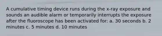 A cumulative timing device runs during the x-ray exposure and sounds an audible alarm or temporarily interrupts the exposure after the fluoroscope has been activated for: a. 30 seconds b. 2 minutes c. 5 minutes d. 10 minutes