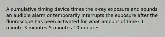 A cumulative timing device times the x-ray exposure and sounds an audible alarm or temporarily interrupts the exposure after the fluoroscope has been activated for what amount of time? 1 minute 3 minutes 5 minutes 10 minutes