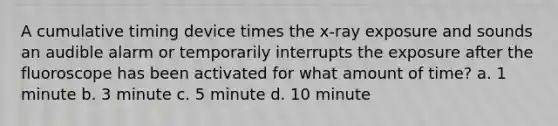 A cumulative timing device times the x-ray exposure and sounds an audible alarm or temporarily interrupts the exposure after the fluoroscope has been activated for what amount of time? a. 1 minute b. 3 minute c. 5 minute d. 10 minute