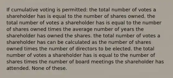 If cumulative voting is permitted: the total number of votes a shareholder has is equal to the number of shares owned. the total number of votes a shareholder has is equal to the number of shares owned times the average number of years the shareholder has owned the shares. the total number of votes a shareholder has can be calculated as the number of shares owned times the number of directors to be elected. the total number of votes a shareholder has is equal to the number of shares times the number of board meetings the shareholder has attended. None of these.