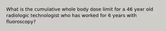 What is the cumulative whole body dose limit for a 46 year old radiologic technologist who has worked for 6 years with fluoroscopy?