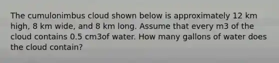 The cumulonimbus cloud shown below is approximately 12 km high, 8 km wide, and 8 km long. Assume that every m3 of the cloud contains 0.5 cm3of water. How many gallons of water does the cloud contain?