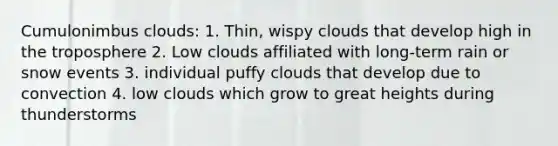 Cumulonimbus clouds: 1. Thin, wispy clouds that develop high in the troposphere 2. Low clouds affiliated with long-term rain or snow events 3. individual puffy clouds that develop due to convection 4. low clouds which grow to great heights during thunderstorms