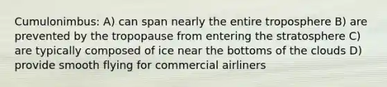 Cumulonimbus: A) can span nearly the entire troposphere B) are prevented by the tropopause from entering the stratosphere C) are typically composed of ice near the bottoms of the clouds D) provide smooth flying for commercial airliners