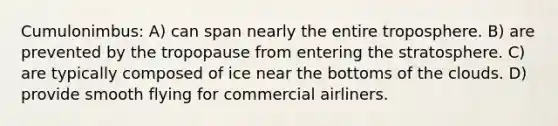 Cumulonimbus: A) can span nearly the entire troposphere. B) are prevented by the tropopause from entering the stratosphere. C) are typically composed of ice near the bottoms of the clouds. D) provide smooth flying for commercial airliners.