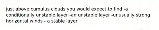 just above cumulus clouds you would expect to find -a conditionally unstable layer -an unstable layer -unusually strong horizontal winds - a stable layer