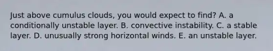 Just above cumulus clouds, you would expect to find​? A. ​a conditionally unstable layer. ​B. convective instability. ​C. a stable layer. D. ​unusually strong horizontal winds. ​E. an unstable layer.