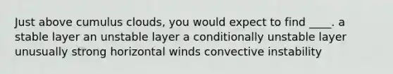 Just above cumulus clouds, you would expect to find ____. a stable layer an unstable layer a conditionally unstable layer unusually strong horizontal winds convective instability