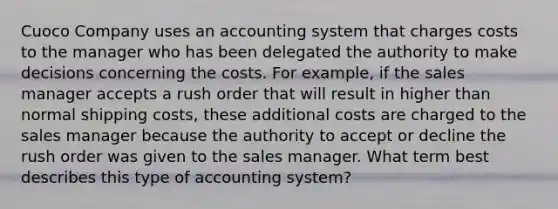 Cuoco Company uses an accounting system that charges costs to the manager who has been delegated the authority to make decisions concerning the costs. For example, if the sales manager accepts a rush order that will result in higher than normal shipping costs, these additional costs are charged to the sales manager because the authority to accept or decline the rush order was given to the sales manager. What term best describes this type of accounting system?