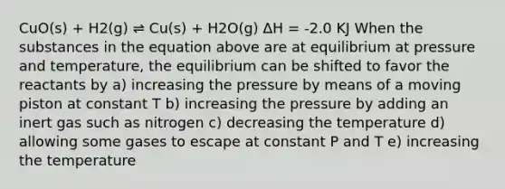 CuO(s) + H2(g) ⇌ Cu(s) + H2O(g) ∆H = -2.0 KJ When the substances in the equation above are at equilibrium at pressure and temperature, the equilibrium can be shifted to favor the reactants by a) increasing the pressure by means of a moving piston at constant T b) increasing the pressure by adding an inert gas such as nitrogen c) decreasing the temperature d) allowing some gases to escape at constant P and T e) increasing the temperature